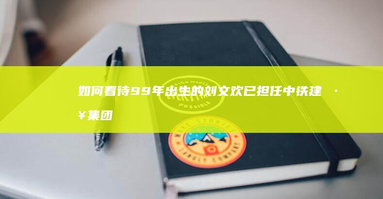 如何看待99年出生的刘文欢已担任中铁建工集团分公司副总经理？